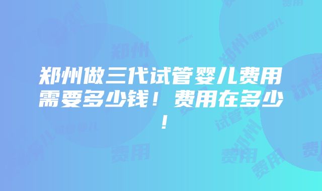 郑州做三代试管婴儿费用需要多少钱！费用在多少！