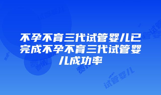 不孕不育三代试管婴儿已完成不孕不育三代试管婴儿成功率