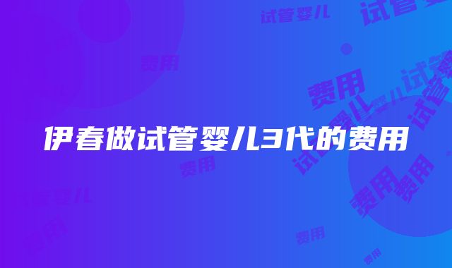 伊春做试管婴儿3代的费用