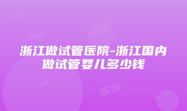 浙江做试管医院-浙江国内做试管婴儿多少钱