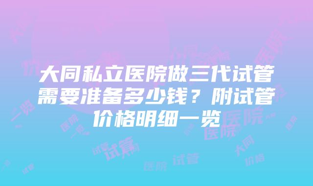 大同私立医院做三代试管需要准备多少钱？附试管价格明细一览