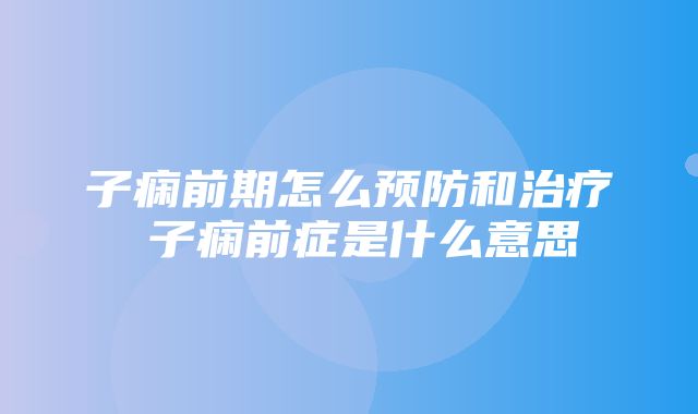 子痫前期怎么预防和治疗 子痫前症是什么意思