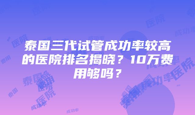 泰国三代试管成功率较高的医院排名揭晓？10万费用够吗？