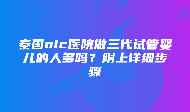 泰国nic医院做三代试管婴儿的人多吗？附上详细步骤