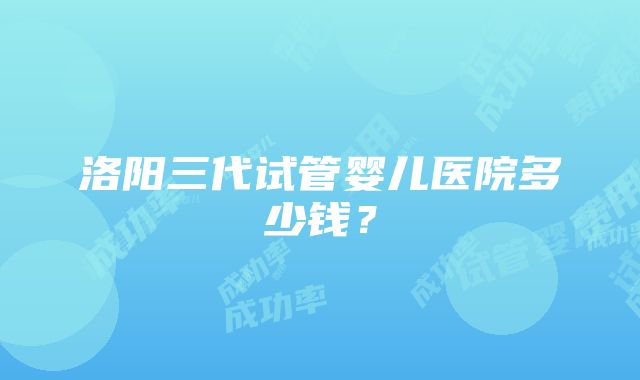 洛阳三代试管婴儿医院多少钱？