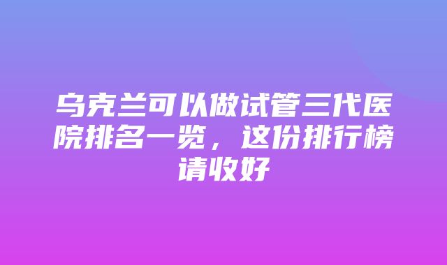 乌克兰可以做试管三代医院排名一览，这份排行榜请收好