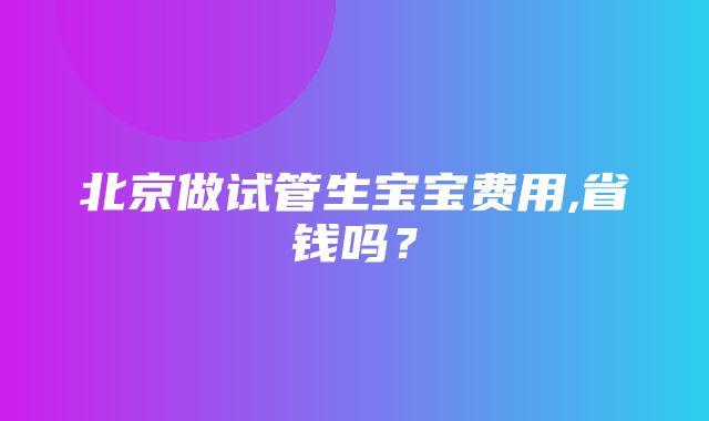 北京做试管生宝宝费用,省钱吗？