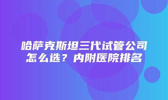 哈萨克斯坦三代试管公司怎么选？内附医院排名