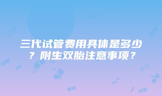 三代试管费用具体是多少？附生双胎注意事项？