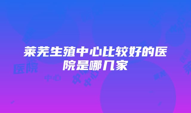 莱芜生殖中心比较好的医院是哪几家