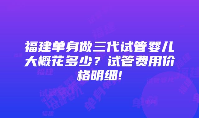 福建单身做三代试管婴儿大概花多少？试管费用价格明细!