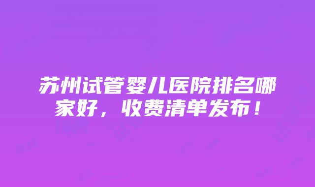 苏州试管婴儿医院排名哪家好，收费清单发布！