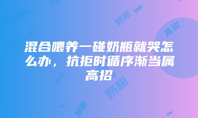 混合喂养一碰奶瓶就哭怎么办，抗拒时循序渐当属高招