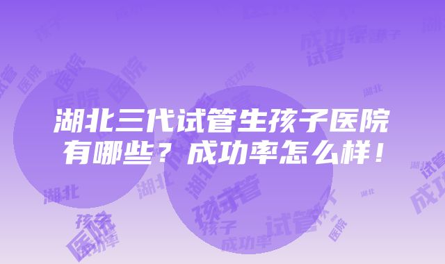 湖北三代试管生孩子医院有哪些？成功率怎么样！