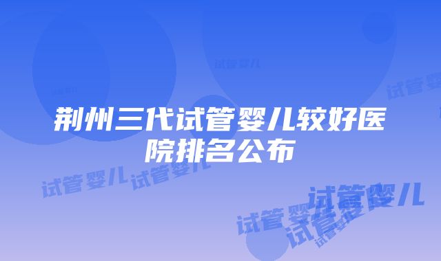 荆州三代试管婴儿较好医院排名公布