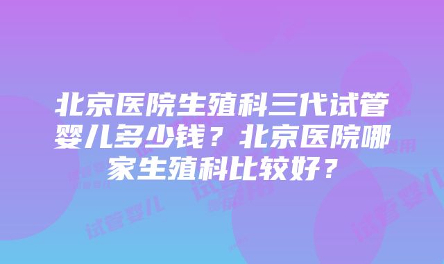 北京医院生殖科三代试管婴儿多少钱？北京医院哪家生殖科比较好？