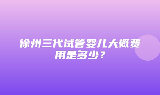 徐州三代试管婴儿大概费用是多少？