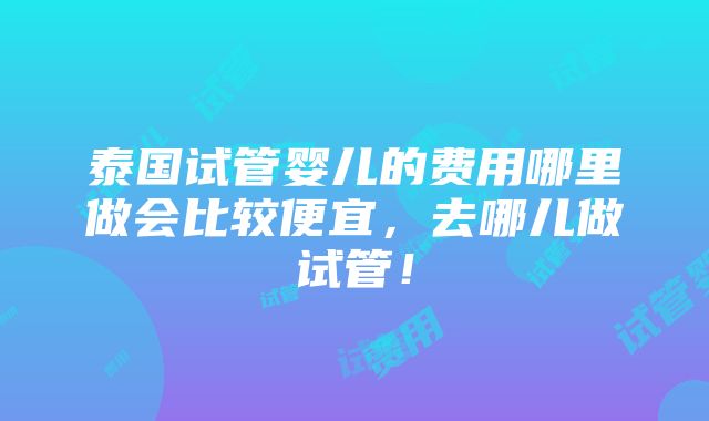 泰国试管婴儿的费用哪里做会比较便宜，去哪儿做试管！