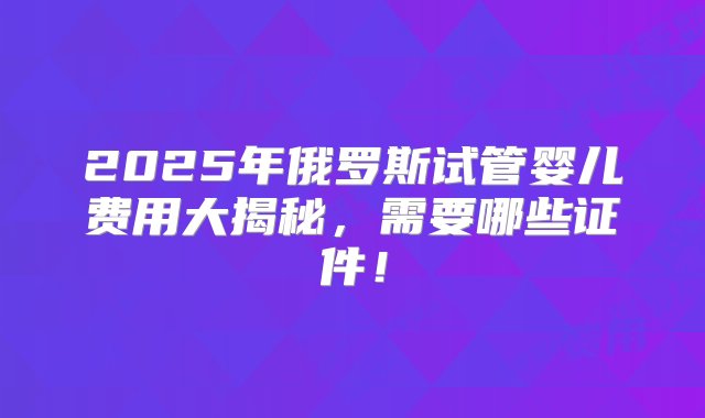 2025年俄罗斯试管婴儿费用大揭秘，需要哪些证件！