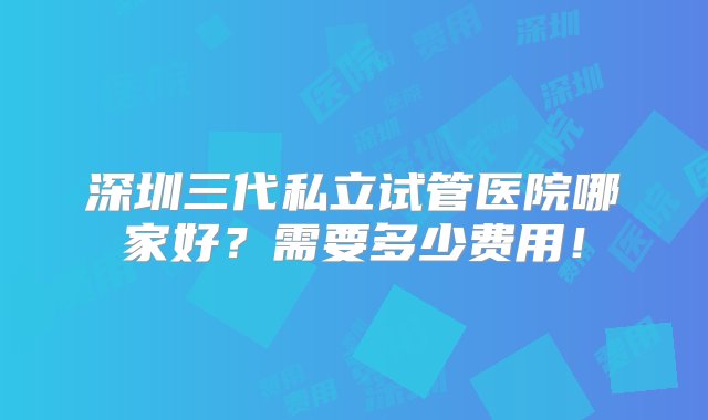 深圳三代私立试管医院哪家好？需要多少费用！