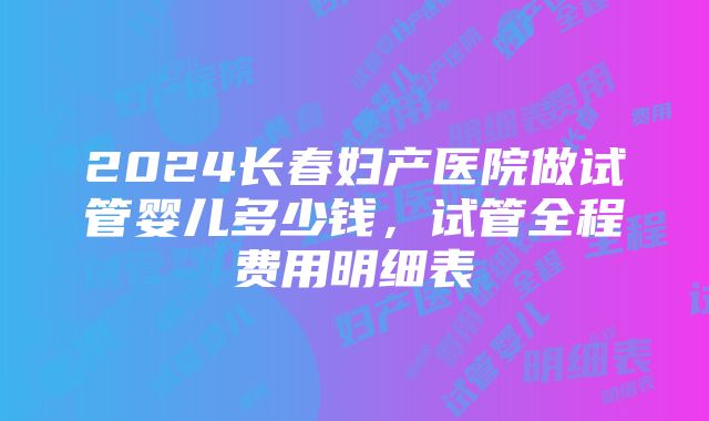 2024长春妇产医院做试管婴儿多少钱，试管全程费用明细表