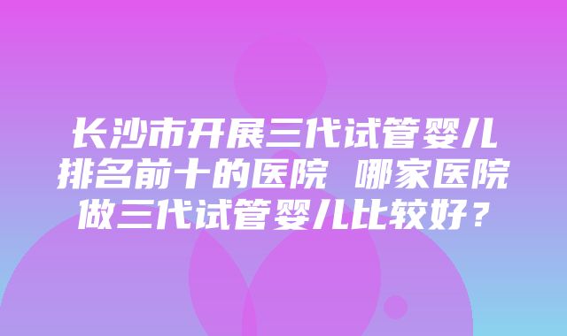 长沙市开展三代试管婴儿排名前十的医院 哪家医院做三代试管婴儿比较好？