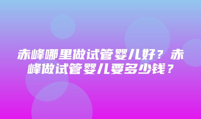 赤峰哪里做试管婴儿好？赤峰做试管婴儿要多少钱？