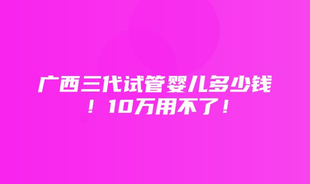 广西三代试管婴儿多少钱！10万用不了！