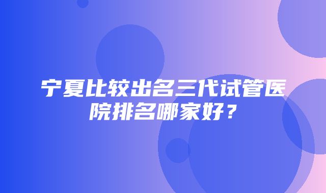 宁夏比较出名三代试管医院排名哪家好？