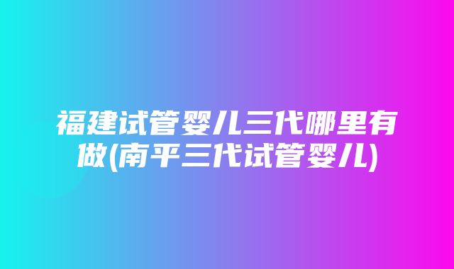 福建试管婴儿三代哪里有做(南平三代试管婴儿)