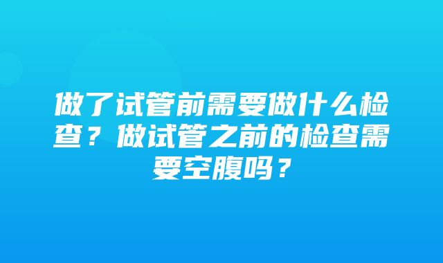 做了试管前需要做什么检查？做试管之前的检查需要空腹吗？