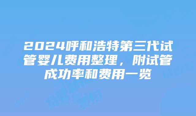 2024呼和浩特第三代试管婴儿费用整理，附试管成功率和费用一览