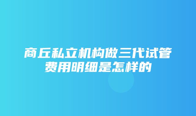 商丘私立机构做三代试管费用明细是怎样的