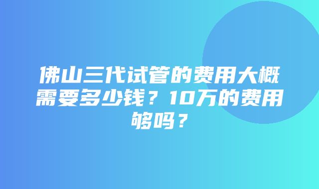 佛山三代试管的费用大概需要多少钱？10万的费用够吗？