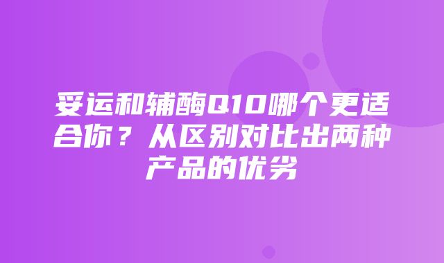 妥运和辅酶Q10哪个更适合你？从区别对比出两种产品的优劣