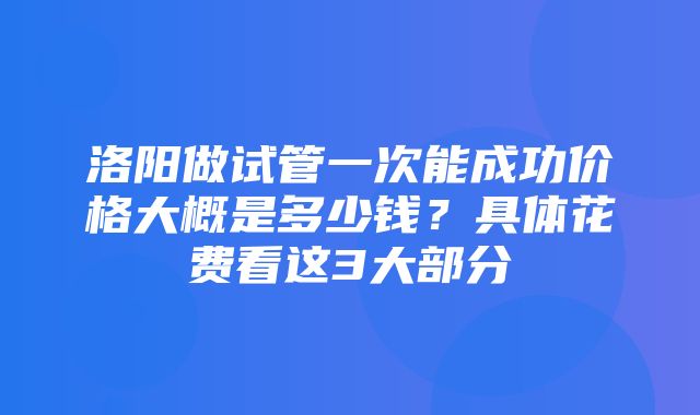 洛阳做试管一次能成功价格大概是多少钱？具体花费看这3大部分