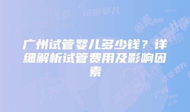 广州试管婴儿多少钱？详细解析试管费用及影响因素