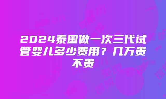 2024泰国做一次三代试管婴儿多少费用？几万贵不贵