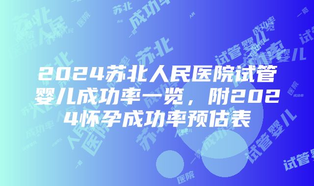 2024苏北人民医院试管婴儿成功率一览，附2024怀孕成功率预估表