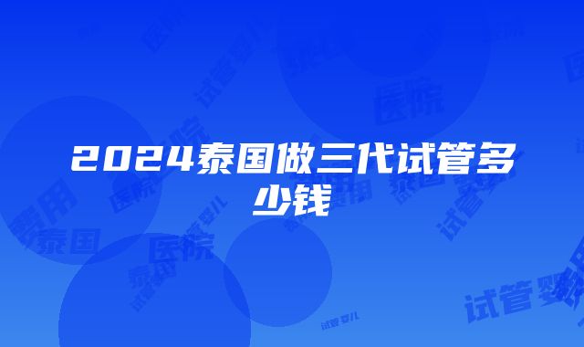 2024泰国做三代试管多少钱