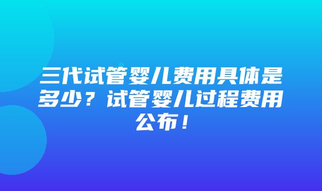 三代试管婴儿费用具体是多少？试管婴儿过程费用公布！