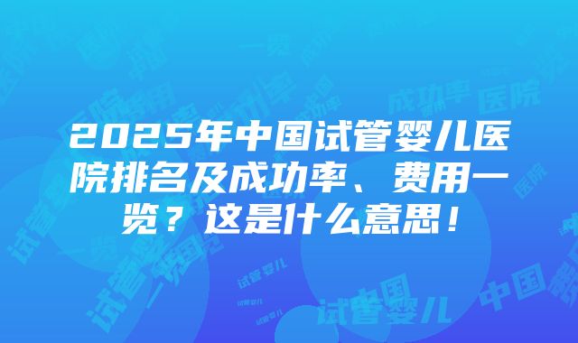 2025年中国试管婴儿医院排名及成功率、费用一览？这是什么意思！