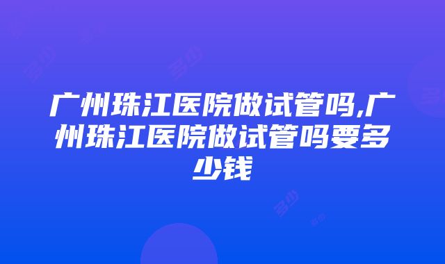 广州珠江医院做试管吗,广州珠江医院做试管吗要多少钱