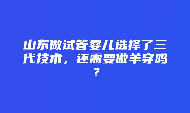 山东做试管婴儿选择了三代技术，还需要做羊穿吗？