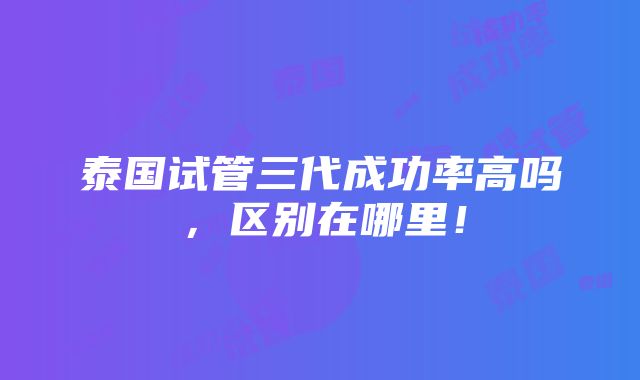 泰国试管三代成功率高吗，区别在哪里！