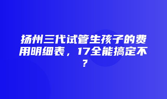 扬州三代试管生孩子的费用明细表，17全能搞定不？