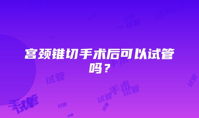 宫颈锥切手术后可以试管吗？