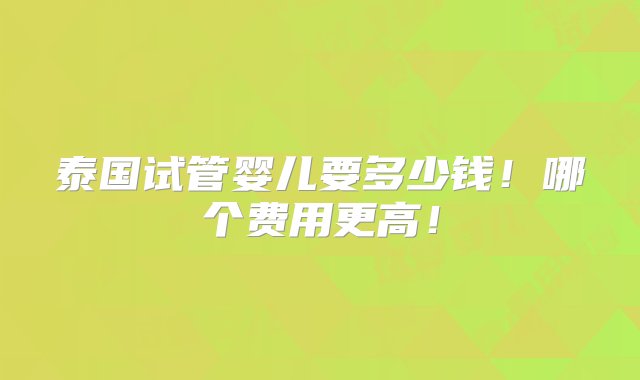 泰国试管婴儿要多少钱！哪个费用更高！