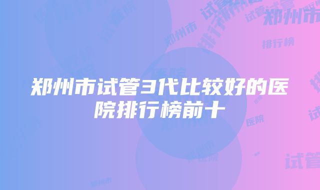 郑州市试管3代比较好的医院排行榜前十