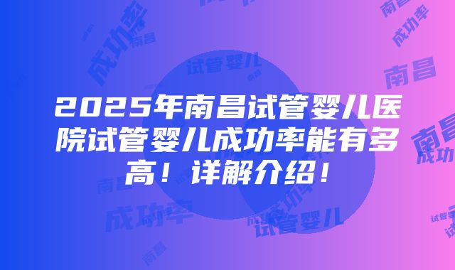 2025年南昌试管婴儿医院试管婴儿成功率能有多高！详解介绍！